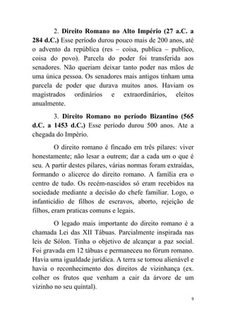 9
2. Direito Romano no Alto Império (27 a.C. a
284 d.C.) Esse período durou pouco mais de 200 anos, até
o advento da república (res – coisa, publica – publico,
coisa do povo). Parcela do poder foi transferida aos
senadores. Não queriam deixar tanto poder nas mãos de
uma única pessoa. Os senadores mais antigos tinham uma
parcela de poder que durava muitos anos. Haviam os
magistrados ordinários e extraordinários, eleitos
anualmente.
3. Direito Romano no período Bizantino (565
d.C. a 1453 d.C.) Esse período durou 500 anos. Ate a
chegada do Império.
O direito romano é fincado em três pilares: viver
honestamente; não lesar a outrem; dar a cada um o que é
seu. A partir destes pilares, várias normas foram extraídas,
formando o alicerce do direito romano. A família era o
centro de tudo. Os recém-nascidos só eram recebidos na
sociedade mediante a decisão do chefe familiar. Logo, o
infanticídio de filhos de escravos, aborto, rejeição de
filhos, eram praticas comuns e legais.
O legado mais importante do direito romano é a
chamada Lei das XII Tábuas. Parcialmente inspirada nas
leis de Sólon. Tinha o objetivo de alcançar a paz social.
Foi gravada em 12 tábuas e permaneceu no fórum romano.
Havia uma igualdade jurídica. A terra se tornou alienável e
havia o reconhecimento dos direitos de vizinhança (ex.
colher os frutos que venham a cair da árvore de um
vizinho no seu quintal).
 