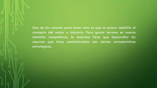 Una de las razones para hacer esto es que se quiere redefinir el
concepto del sector o industria. Para ganar terreno en nuevos
dominios competitivos, la empresa tiene que desarrollar los
recursos que tiene combinándolos con ciertas características
estratégicas.
 