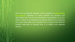 Una de las principales ventajas es que mantiene el control sobre
ese proceso, teniendo en cuenta también las personas que
desarrollan cada una de las actividades relacionadas con él, por
tanto lo ideal es la búsqueda de talentos dentro de la empresa
para que desarrollen esta actividad de la manera más eficiente
posible mejorando el proceso que si lo hiciera una empresa
externa.
 