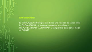 EMPOWERMENT
Es un PROCESO estratégico que busca una relación de socios entre
la ORGANIZACION y su gente, aumentar la confianza,
RESPONSABILIDAD, AUTORIDAD y compromiso para servir mejor
al CLIENTE.
 