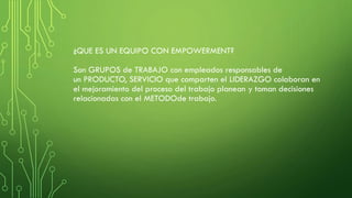 ¿QUE ES UN EQUIPO CON EMPOWERMENT?
Son GRUPOS de TRABAJO con empleados responsables de
un PRODUCTO, SERVICIO que comparten el LIDERAZGO colaboran en
el mejoramiento del proceso del trabajo planean y toman decisiones
relacionadas con el METODOde trabajo.
 