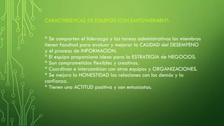 CARACTERÍSTICAS DE EQUIPOS CON EMPOWERMENT:
* Se comparten el liderazgo y las tareas administrativas los miembros
tienen facultad para evaluar y mejorar la CALIDAD del DESEMPENO
y el proceso de INFORMACION.
* El equipo proporciona ideas para la ESTRATEGIA de NEGOCIOS.
* Son comprometidos flexibles y creativos.
* Coordinan e intercambian con otros equipos y ORGANIZACIONES.
* Se mejora la HONESTIDAD las relaciones con los demás y la
confianza.
* Tienen una ACTITUD positiva y son entusiastas.
 