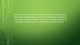 El enfrentar estos cambios de manera efectiva es hoy imperativo.
No hacerlo puede implicar perder oportunidades de crecimiento,
desarrollo de nuevos productos, ingresar a mercados, pérdida de
reputación, conflictos internos, o disminución de productividad.
 