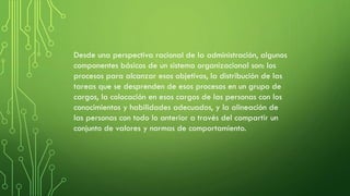 Desde una perspectiva racional de la administración, algunos
componentes básicos de un sistema organizacional son: los
procesos para alcanzar esos objetivos, la distribución de las
tareas que se desprenden de esos procesos en un grupo de
cargos, la colocación en esos cargos de las personas con los
conocimientos y habilidades adecuados, y la alineación de
las personas con todo lo anterior a través del compartir un
conjunto de valores y normas de comportamiento.
 