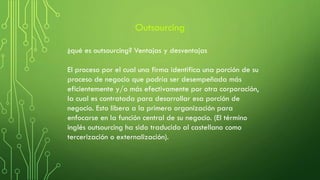 ¿qué es outsourcing? Ventajas y desventajas
El proceso por el cual una firma identifica una porción de su
proceso de negocio que podría ser desempeñada más
eficientemente y/o más efectivamente por otra corporación,
la cual es contratada para desarrollar esa porción de
negocio. Esto libera a la primera organización para
enfocarse en la función central de su negocio. (El término
inglés outsourcing ha sido traducido al castellano como
tercerización o externalización).
Outsourcing
 