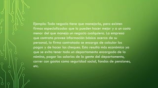 Ejemplo: Todo negocio tiene que manejarla, pero existen
firmas especializadas que lo pueden hacer mejor y a un costo
menor del que maneja un negocio cualquiera. La empresa
que contrata provee información básica acerca de su
personal, la firma contratada se encarga de calcular los
pagos y de hacer los cheques. Esto resulta más económico ya
que se evita tener todo un departamento encargado de la
nómina, pagar los salarios de la gente del departamento,
correr con gastos como seguridad social, fondos de pensiones,
etc.
 