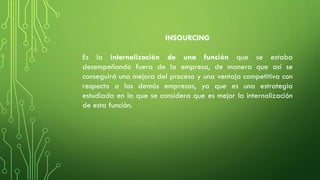 INSOURCING
Es la internalización de una función que se estaba
desempeñando fuera de la empresa, de manera que así se
conseguirá una mejora del proceso y una ventaja competitiva con
respecto a las demás empresas, ya que es una estrategia
estudiada en la que se considera que es mejor la internalización
de esta función.
 