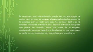 En ocasiones, esta internalización puede ser una estrategia de
costes, pero en otras es mejorar el proceso haciéndolo dentro de
la empresa por la razón que sea. No es traer dentro de la
empresa cualquier actividad sino aquella actividad integrada
que puede ser asumida mejor por parte de la empresa
consiguiendo un mayor beneficio a los clientes ya que la empresa
se siente en esos momentos más capacitada para realizarla.
 
