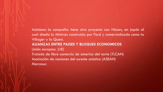 Asimismo la compañía tiene otro proyecto con Nissan, en japón el
cual diseño la Minivan construida por Ford y comercializada como la
Villager y la Quest.
ALIANZAS ENTRE PAISES Y BLOQUES ECONOMICOS
Unión europea. (UE)
Tratado de libre comercio de america del norte (TLCAN)
Asociación de naciones del sureste asiatico (ASEAN)
Mercosur.
 