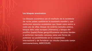 Los bloques económicos
Los bloques económicos son el resultado de la existencia
de varios países quelideran la economía mundial y que
conforman espacios económicos que tienen como centro a
cada uno de ellos: bloque de américa (estados unidos),
bloque dela unión europea (Alemania) y bloque del
pacífico (japón).Países geográficamente cercanos tienden
a conformar mercados comunes, como una forma de
potenciar sus posibilidades en la competencia
internacional y de fortalecer sus vínculos (mercado común
centroamericano, MERCOSUR).
 