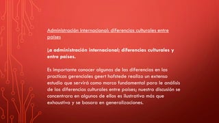 Administración internacional: diferencias culturales entre
países
La administración internacional; diferencias culturales y
entre países.
Es importante conocer algunas de las diferencias en las
practicas gerenciales geert hofstede realizo un extenso
estudio que servirá como marco fundamental para le análisis
de las diferencias culturales entre países; nuestra discusión se
concentrara en algunos de ellos es ilustrativa más que
exhaustiva y se basara en generalizaciones.
 