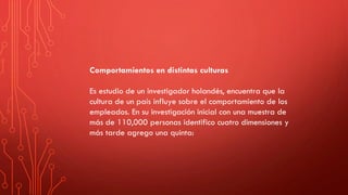 Comportamientos en distintas culturas
Es estudio de un investigador holandés, encuentra que la
cultura de un país influye sobre el comportamiento de los
empleados. En su investigación inicial con una muestra de
más de 110,000 personas identifico cuatro dimensiones y
más tarde agrego una quinta:
 