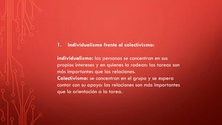 1. Individualismo frente al colectivismo:
individualismo: las personas se concentran en sus
propios intereses y en quienes la rodean: las tareas son
más importantes que las relaciones.
Colectivismo: se concentran en el grupo y se espera
contar con su apoyo: las relaciones son más importantes
que la orientación a la tarea.
 