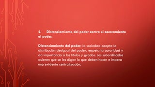 2. Distanciamiento del poder contra el acercamiento
al poder.
Distanciamiento del poder: la sociedad acepta la
distribución desigual del poder, respeta la autoridad y
da importancia a los títulos y grados. Los subordinados
quieren que se les digan lo que deben hacer e impera
una evidente centralización.
 