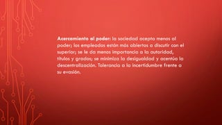 Acercamiento al poder: la sociedad acepta menos al
poder; los empleados están más abiertos a discutir con el
superior; se le da menos importancia a la autoridad,
títulos y grados; se minimiza la desigualdad y acentúa la
descentralización. Tolerancia a la incertidumbre frente a
su evasión.
 