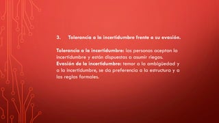 3. Tolerancia a la incertidumbre frente a su evasión.
Tolerancia a la incertidumbre: las personas aceptan la
incertidumbre y están dispuestas a asumir riegos.
Evasión de la incertidumbre: temor a la ambigüedad y
a la incertidumbre, se da preferencia a la estructura y a
las reglas formales.
 