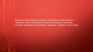 Empresas internacionales realizan transacciones entre fronteras
nacionales. Estas transacciones incluye transferencia de bienes,
servicios, tecnologías, conocimiento gerencial y capital a otros países.
 