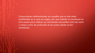Corporaciones multinacionales son aquellas que no solo están
establecidas en su país de origen, sino que también se constituyen en
otros países para realizar sus actividades mercantiles tanto de venta
y compra como de producción en los países donde se han
establecido.
 