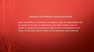 DESAFIOS DE EMPRESAS MULTINACIONALES
Estas compañías se convierten, en algunos casos, en explotadoras de
los países en los que se establecen, pues éstas muchas veces se
ubican en países en los cuales los salarios de los trabajadores son
bajos, lo que hace que los costos de los productos sean menores.
 