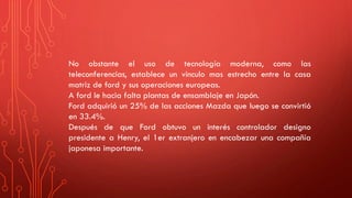 No obstante el uso de tecnología moderna, como las
teleconferencias, establece un vinculo mas estrecho entre la casa
matriz de ford y sus operaciones europeas.
A ford le hacia falta plantas de ensamblaje en Japón.
Ford adquirió un 25% de las acciones Mazda que luego se convirtió
en 33.4%.
Después de que Ford obtuvo un interés controlador designo
presidente a Henry, el 1er extranjero en encabezar una compañía
japonesa importante.
 