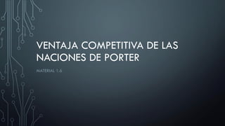 VENTAJA COMPETITIVA DE LAS
NACIONES DE PORTER
MATERIAL 1.6
 