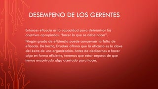 DESEMPENO DE LOS GERENTES
Entonces eficacia es la capacidad para determinar los
objetivos apropiados: “hacer lo que se debe hacer”.
Ningún grado de eficiencia puede compensar la falta de
eficacia. De hecho, Drucker afirma que la eficacia es la clave
del éxito de una organización. Antes de dedicarnos a hacer
algo en forma eficiente, tenemos que estar seguros de que
hemos encontrado algo acertado para hacer.
 