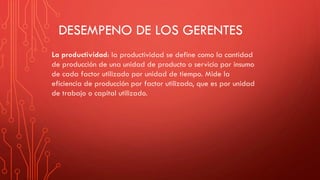 DESEMPENO DE LOS GERENTES
La productividad: la productividad se define como la cantidad
de producción de una unidad de producto o servicio por insumo
de cada factor utilizado por unidad de tiempo. Mide la
eficiencia de producción por factor utilizado, que es por unidad
de trabajo o capital utilizado.
 