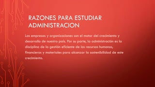 RAZONES PARA ESTUDIAR
ADMINISTRACION
Las empresas y organizaciones son el motor del crecimiento y
desarrollo de nuestro país. Por su parte, la administración es la
disciplina de la gestión eficiente de los recursos humanos,
financieros y materiales para alcanzar la sostenibilidad de este
crecimiento.
 