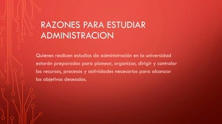 RAZONES PARA ESTUDIAR
ADMINISTRACION
Quienes realicen estudios de administración en la universidad
estarán preparados para planear, organizar, dirigir y controlar
los recursos, procesos y actividades necesarios para alcanzar
los objetivos deseados.
 