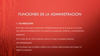 FUNCIONES DE LA ADMINISTRACION
1. PLANEACION
Es la fase en la cual se determina anticipadamente que es lo que se va a hacer,
esto incluye el establecimiento de objetivos, programas, políticas y procedimientos.
OBJETIVO
Es la razón de ser de la empresa, esto es, lo que se propone alcanzar.
LOS PROGRAMAS
Son los planes que se deben realizar en un tiempo determinado para lograr el
objetivo propuesto.
 