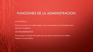 FUNCIONES DE LA ADMINISTRACION
LAS POLÍTICAS
Son las normas en las cuales deben estar encuadradas las actividades para
alcanzar el objetivo.
LOS PROCEDIMIENTOS
Son las guías o formas de acción que nos dicen de que forma se deben
realizar las actividades.
 