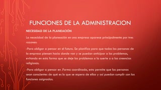 FUNCIONES DE LA ADMINISTRACION
NECESIDAD DE LA PLANEACIÓN
La necesidad de la planeación en una empresa aparece principalmente por tres
razones:
-Para obligar a pensar en el futuro. Se planifica para que todas las personas de
la empresa piensen hacia donde van y se puedan anticipar a los problemas,
evitando en esta forma que se deje los problemas a la suerte o a las creencias
religiosas.
-Para obligar a pensar en .Forma coordinada, esto permite que las personas
sean conscientes de qué es lo que se espera de ellas y así puedan cumplir con las
funciones asignadas.
 