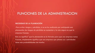 FUNCIONES DE LA ADMINISTRACION
NECESIDAD DE LA PLANEACIÓN
-Para evitar riesgos y pérdidas, si no se ha realizado por anticipado una
planeación, los riesgos de pérdidas se aumentan y lo más seguro es que la
empresa fracase.
Esto no significa" que la planeación es la fórmula para que una empresa nunca
fracase, simplemente significa que una empresa que planea sus- actividades
tiene más probabilidades de triunfar.
 