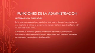 FUNCIONES DE LA ADMINISTRACION
NECESIDAD DE LA PLANEACIÓN
En la empresa, cooperativa o asociativa, esta fase es de gran importancia, ya
que mediante la misma, se presentan los planes y acciones que al realizarse irán
en beneficio de los socios.
Además en la asamblea general los afiliados mediante su participación
solicitarán; s sus directivos programas y ejecuciones? Muy concretas que deben
ser tenidas en cuenta durante la planeación.
 