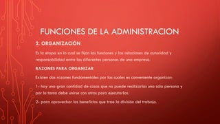 FUNCIONES DE LA ADMINISTRACION
2. ORGANIZACIÓN
Es la etapa en la cual se fijan las funciones y las relaciones de autoridad y
responsabilidad entre las diferentes personas de una empresa.
RAZONES PARA ORGANIZAR
Existen dos razones fundamentales por las cuales es conveniente organizar:
1- hay una gran cantidad de cosas que no puede realizarlas una sola persona y
por lo tanto debe unirse con otros para ejecutarlas.
2- para aprovechar los beneficios que trae la división del trabajo.
 