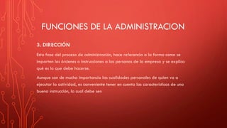 FUNCIONES DE LA ADMINISTRACION
3. DIRECCIÓN
Esta fase del proceso de administración, hace referencia a la forma como se
imparten las órdenes o instrucciones a las personas de la empresa y se explica
qué es lo que debe hacerse.
Aunque son de mucha importancia las cualidades personales de quien va a
ejecutar la actividad, es conveniente tener en cuenta las características de una
buena instrucción, la cual debe ser:
 
