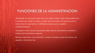 FUNCIONES DE LA ADMINISTRACION
-Razonable: lo cual quiere decir que no se debe ordenar algo inalcanzable para
la persona que recibe la orden, se debe tener en cuenta si la persona que la
recibe tiene la experiencia y habilidad necesaria para cumplirla
satisfactoriamente.
-Completa: al dar ciertas instrucciones debe decirse claramente la cantidad y
calidad de la actividad a ejecutar.
Ejemplo: seleccionar una producción o compra de papa, papa de primera, de
segunda y de tercera etc.
 