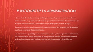 FUNCIONES DE LA ADMINISTRACION
-Clara: la orden debe ser comprensible, o sea que la persona que la recibe la
debe entender muy bien, para lo cual el que dicta la instrucción debe colocarse en
el lugar del subordinado y considerar lo que éste quiere que se le diga.
Sabemos muy bien que la cooperativa está en manos del gerente, por delegación
que hace el consejo de administración.
Las instrucciones que dirige a los empleados, socios y otros organismos, debe tener
las características antes anotadas, lo cual permitirá no solo una mayor eficiencia
en la administración, sino también una correcta información a los afiliados.
 