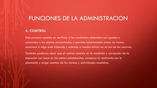 FUNCIONES DE LA ADMINISTRACION
4. CONTROL
Este proceso consiste en verificar si los resultados obtenidos son iguales o
parecidos a los planes presentados, y permite básicamente avisar en forma
oportuna si algo está fallando y además si resulta eficaz en el uso de los recursos
También podemos decir que el control consiste en la medición y corrección de la
ejecución con base en las metas establecidas, compara lo realizado con lo
planeado y exige cuentas de las tareas y actividades asumidas.
 