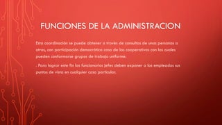 FUNCIONES DE LA ADMINISTRACION
Esta coordinación se puede obtener a través de consultas de unas personas a
otras, con participación democrática caso de las cooperativas con las cuales
pueden conformarse grupos de trabajo uniforme.
. Para lograr este fin los funcionarios jefes deben exponer a los empleados sus
puntos de vista en cualquier caso particular.
 