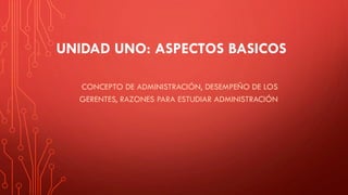 UNIDAD UNO: ASPECTOS BASICOS
CONCEPTO DE ADMINISTRACIÓN, DESEMPEÑO DE LOS
GERENTES, RAZONES PARA ESTUDIAR ADMINISTRACIÓN
 