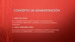 CONCEPTO DE ADMINISTRACIÓN
1.- HENRY SISK MARIO
Es la COORDINACION de todos los recursos a través del proceso
de PLANEACION, DIRECCION Y CONTROL, a fin de lograr los objetivos
establecidos.
2.- JOSÉ A. FERNÁNDEZ ARENA
Es una ciencia social que persigue la satisfacción de objetivos institucionales
por medio de una ESTRUCTURA y a través del esfuerzo coordinado.
 
