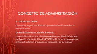 CONCEPTO DE ADMINISTRACIÓN
3.- GEORGE R. TERRY
Consiste en lograr un OBJETIVO predeterminado mediante el
esfuerzo ajeno.
La administración es ciencia y técnica.
La administración es una disciplina que tiene por finalidad dar una
explicación acerca del COMPORTAMIENTO de las organizaciones,
además de referirse al proceso de conducción de las mismas.
 
