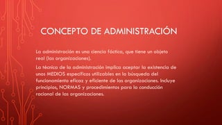 CONCEPTO DE ADMINISTRACIÓN
La administración es una ciencia fáctica, que tiene un objeto
real (las organizaciones).
La técnica de la administración implica aceptar la existencia de
unos MEDIOS específicos utilizables en la búsqueda del
funcionamiento eficaz y eficiente de las organizaciones. Incluye
principios, NORMAS y procedimientos para la conducción
racional de las organizaciones.
 