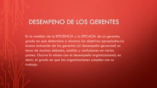 DESEMPENO DE LOS GERENTES
Es la medida de la EFICIENCIA y la EFICACIA de un gerente;
grado en que determina o alcanza los objetivos apropiados.La
buena actuación de los gerentes (el desempeño gerencial) es
tema de muchos debates, análisis y confusiones en varios
países. Ocurre lo mismo con el desempeño organizacional; es
decir, el grado en que las organizaciones cumplen con su
trabajo.
 