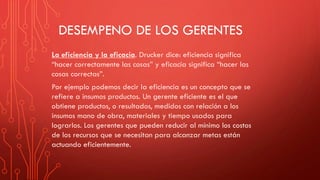DESEMPENO DE LOS GERENTES
La eficiencia y la eficacia. Drucker dice: eficiencia significa
“hacer correctamente las cosas” y eficacia significa “hacer las
cosas correctas”.
Por ejemplo podemos decir la eficiencia es un concepto que se
refiere a insumos productos. Un gerente eficiente es el que
obtiene productos, o resultados, medidos con relación a los
insumos mano de obra, materiales y tiempo usados para
lograrlos. Los gerentes que pueden reducir al mínimo los costos
de los recursos que se necesitan para alcanzar metas están
actuando eficientemente.
 
