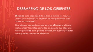 DESEMPENO DE LOS GERENTES
Eficiencia es la capacidad de reducir al mínimo los recursos
usados para alcanzar los objetivos de la organización osea
“hacer las cosas bien”.
Otro ejemplo que podemos dar es el de eficacia; la eficacia
implica elegir las metas acertadas. Un gerente que elige una
meta equivocada es un gerente ineficaz, aun cuando produzca
autos grandes con enorme eficiencia.
 