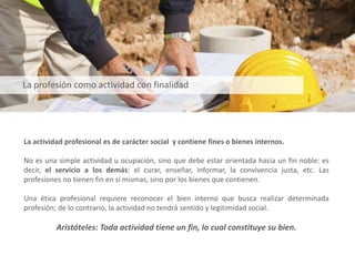 La actividad profesional es de carácter social y contiene fines o bienes internos.
No es una simple actividad u ocupación, sino que debe estar orientada hacia un fin noble: es
decir, el servicio a los demás: el curar, enseñar, informar, la convivencia justa, etc. Las
profesiones no tienen fin en sí mismas, sino por los bienes que contienen.
Una ética profesional requiere reconocer el bien interno que busca realizar determinada
profesión; de lo contrario, la actividad no tendrá sentido y legitimidad social.
Aristóteles: Toda actividad tiene un fin, lo cual constituye su bien.
La profesión como actividad con finalidad
 