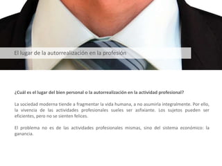 ¿Cuál es el lugar del bien personal o la autorrealización en la actividad profesional?
La sociedad moderna tiende a fragmentar la vida humana, a no asumirla integralmente. Por ello,
la vivencia de las actividades profesionales sueles ser asfixiante. Los sujetos pueden ser
eficientes, pero no se sienten felices.
El problema no es de las actividades profesionales mismas, sino del sistema económico: la
ganancia.
El lugar de la autorrealización en la profesión
 