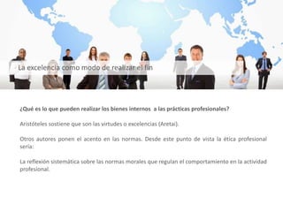 ¿Qué es lo que pueden realizar los bienes internos a las prácticas profesionales?
Aristóteles sostiene que son las virtudes o excelencias (Aretai).
Otros autores ponen el acento en las normas. Desde este punto de vista la ética profesional
sería:
La reflexión sistemática sobre las normas morales que regulan el comportamiento en la actividad
profesional.
La excelencia como modo de realizar el fin
 